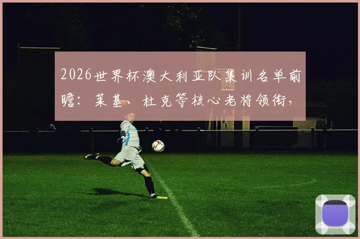 2026世界杯澳大利亚队集训名单前瞻：莱基、杜克等核心老将领衔，袋鼠军团备战计划与阵容解析