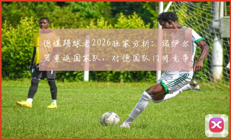 德媒踢球者2026独家分析:诺伊尔若重返国家队,对德国队门将竞争与战术体系影响几何?