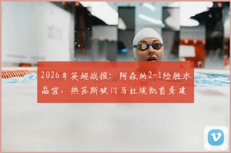 2026年英超战报：阿森纳2-1险胜水晶宫，热苏斯破门马杜埃凯首秀建功，附全场数据与进球视频回顾