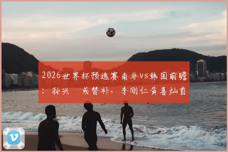 2026世界杯预选赛南非vs韩国前瞻:孙兴慜或替补,李刚仁黄喜灿首发出战,韩国队排兵布阵深度解析