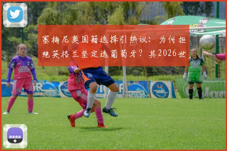 塞梅尼奥国籍选择引热议：为何拒绝英格兰坚定选葡萄牙？其2026世界杯创造历史目标详解
