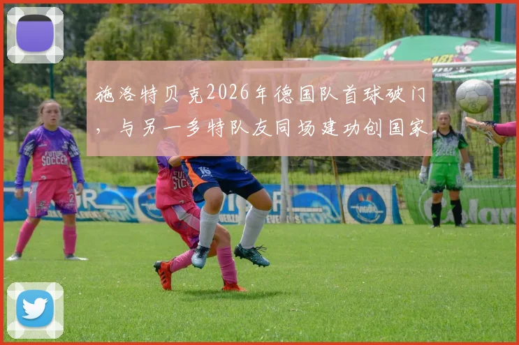 施洛特贝克2026年德国队首球破门，与另一多特队友同场建功创国家队历史记录全回顾