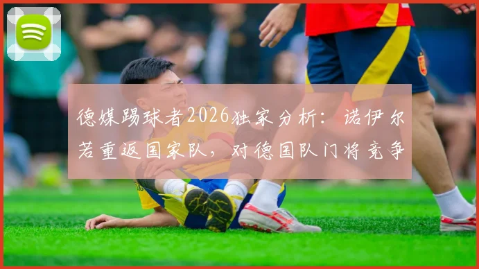 德媒踢球者2026独家分析：诺伊尔若重返国家队，对德国队门将竞争与战术体系影响几何？