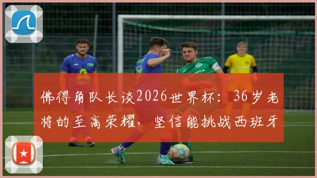 佛得角队长谈2026世界杯:36岁老将的至高荣耀,坚信能挑战西班牙