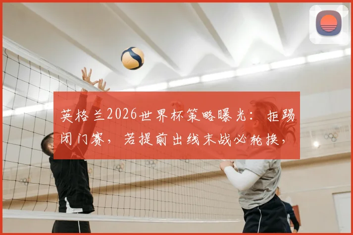 英格兰2026世界杯策略曝光：拒踢闭门赛，若提前出线末战必轮换，索斯盖特详解备战新思路