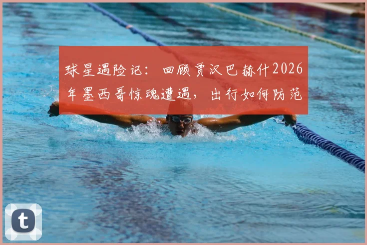 球星遇险记：回顾贾汉巴赫什2026年墨西哥惊魂遭遇，出行如何防范贩毒集团拦截？