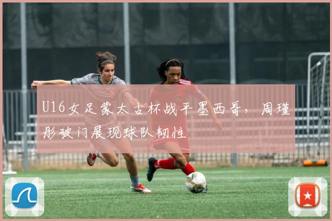 U16女足蒙太古杯战平墨西哥，周瑾彤破门展现球队韧性