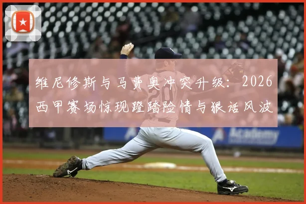 维尼修斯与马费奥冲突升级：2026西甲赛场惊现蹬踏险情与狠话风波，现场视频还原全过程，听听球迷怎么说