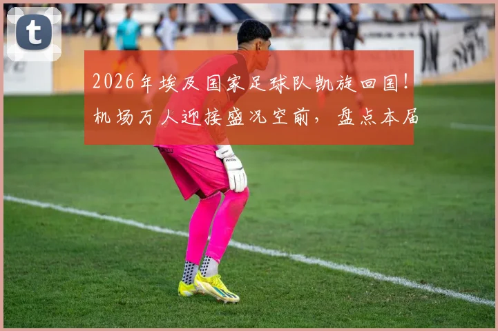 2026年埃及国家足球队凯旋回国！机场万人迎接盛况空前，盘点本届大赛战绩与未来展望