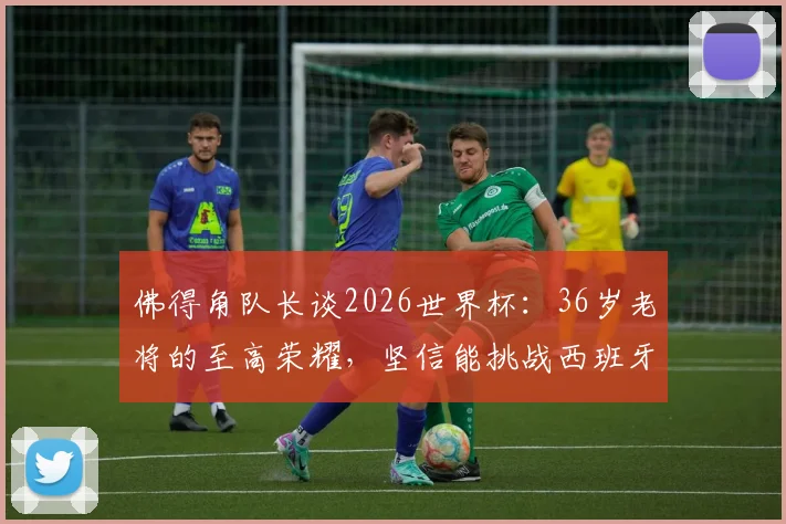 佛得角队长谈2026世界杯：36岁老将的至高荣耀，坚信能挑战西班牙