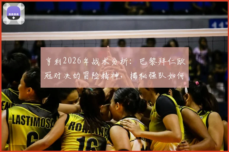亨利2026年战术分析:巴黎拜仁欧冠对决的冒险精神,揭秘强队如何平衡“不输球”与进攻