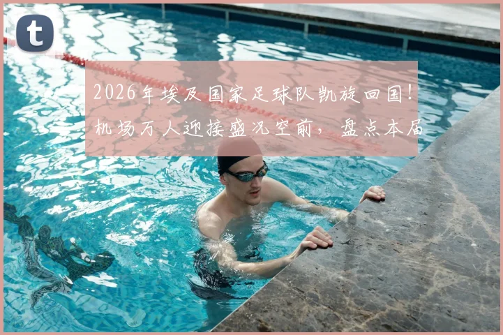 2026年埃及国家足球队凯旋回国！机场万人迎接盛况空前，盘点本届大赛战绩与未来展望