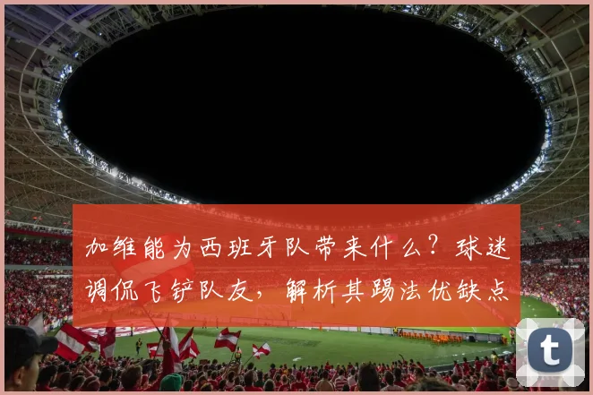 加维能为西班牙队带来什么?球迷调侃飞铲队友,解析其踢法优缺点及2026年欧洲杯前景