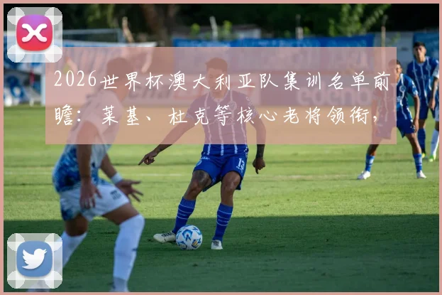 2026世界杯澳大利亚队集训名单前瞻：莱基、杜克等核心老将领衔，袋鼠军团备战计划与阵容解析