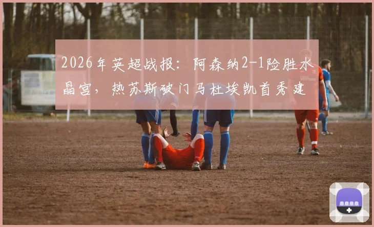 2026年英超战报：阿森纳2-1险胜水晶宫，热苏斯破门马杜埃凯首秀建功，附全场数据与进球视频回顾