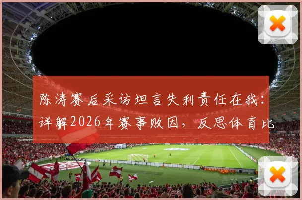 陈涛赛后采访坦言失利责任在我：详解2026年赛事败因，反思体育比赛中领导者的担当与团队如何走出困境