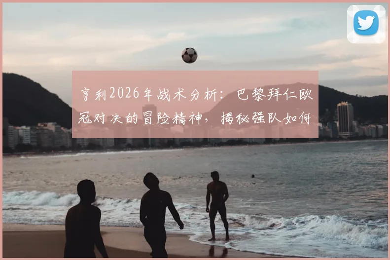 亨利2026年战术分析：巴黎拜仁欧冠对决的冒险精神，揭秘强队如何平衡“不输球”与进攻