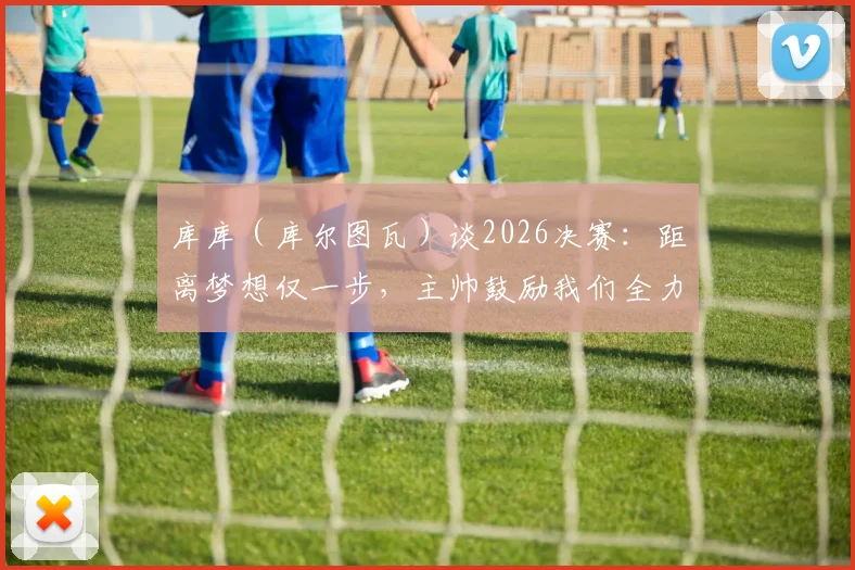 库库（库尔图瓦）谈2026决赛：距离梦想仅一步，主帅鼓励我们全力享受顶级对决