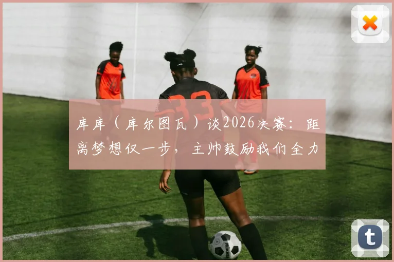 库库(库尔图瓦)谈2026决赛:距离梦想仅一步,主帅鼓励我们全力享受顶级对决