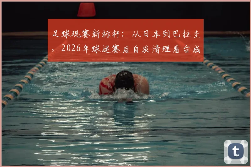 足球观赛新标杆：从日本到巴拉圭，2026年球迷赛后自发清理看台成潮流，附文明观赛行为指南